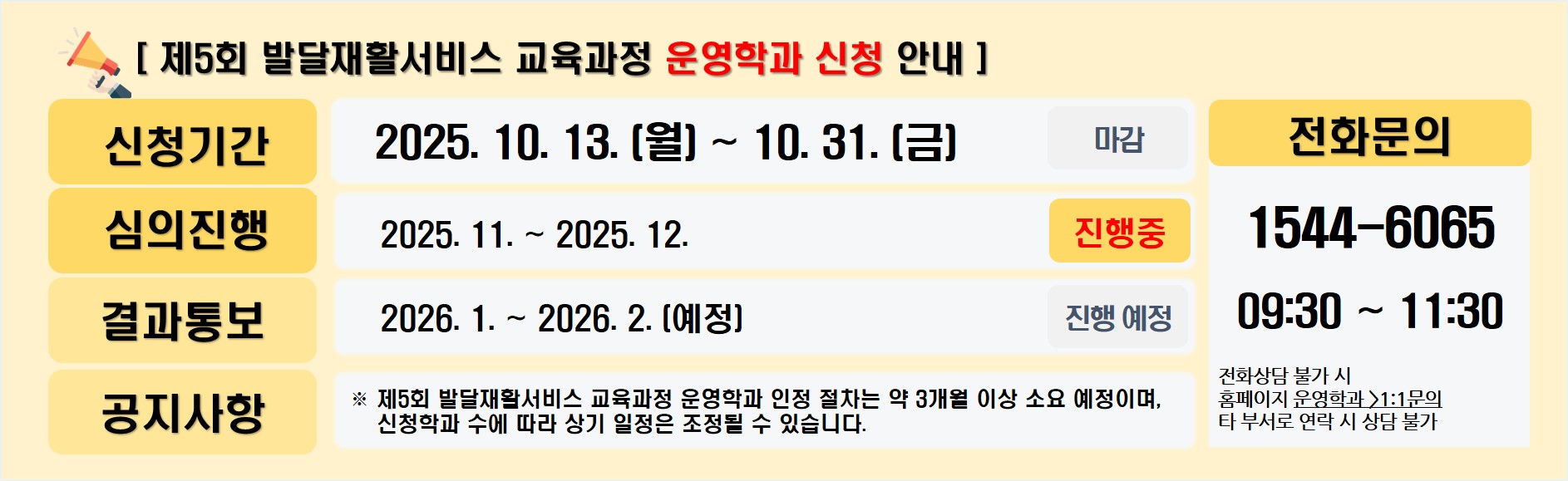 제5회 발달재활서비스 교육과정 운영학과 신청 안내 신청기간 2025년 10월 13일 월요일부터 10월 31일 금요일까지 자감 심의진행 2025년 11월부터 12월까지 진행중 결과통보 2026년 1월부터 2월까지 진행예정 공지사항 제5회 발달재활서비스 교육과정 운영학과 인정 절차는 약 3개월 이상 소요 예정이며, 신청학과 수에 따라 상기 일정은 조정될 수 있습니다. 전화문의 15446065 9시 30분부터 11시 30분까지 전화상담 불가 시 홈페이지 운영학과 1:1문의 타 부서로 연락 시 상담 불가